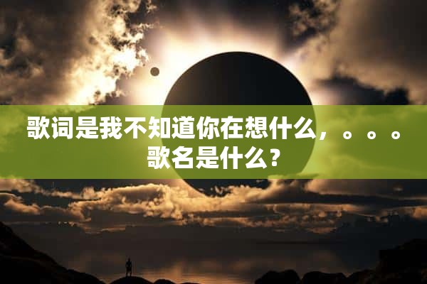 歌词是我不知道你在想什么，。。。歌名是什么？