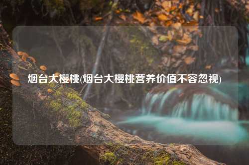 烟台大樱桃(烟台大樱桃营养价值不容忽视) 种植业