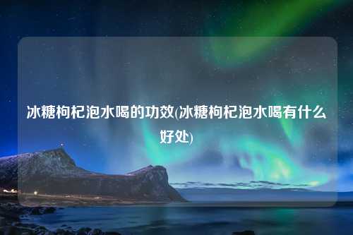 冰糖枸杞泡水喝的功效(冰糖枸杞泡水喝有什么好处) 种植业