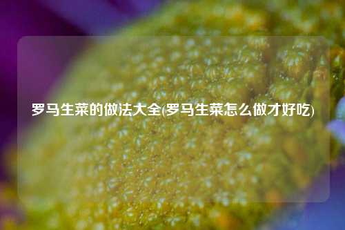 罗马生菜的做法大全(罗马生菜怎么做才好吃) 种植业