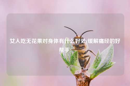 女人吃无花果对身体有什么好处(缓解痛经的好帮手) 种植业