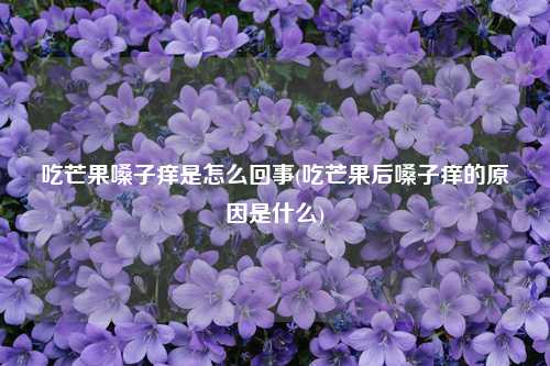 吃芒果嗓子痒是怎么回事(吃芒果后嗓子痒的原因是什么) 种植业