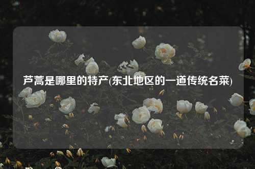 芦蒿是哪里的特产(东北地区的一道传统名菜) 种植业