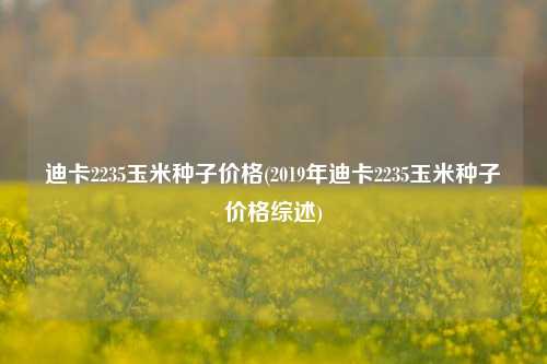 迪卡2235玉米种子价格(2019年迪卡2235玉米种子价格综述) 种植业