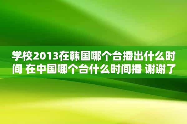 学校2013在韩国哪个台播出什么时间 在中国哪个台什么时间播 谢谢了~