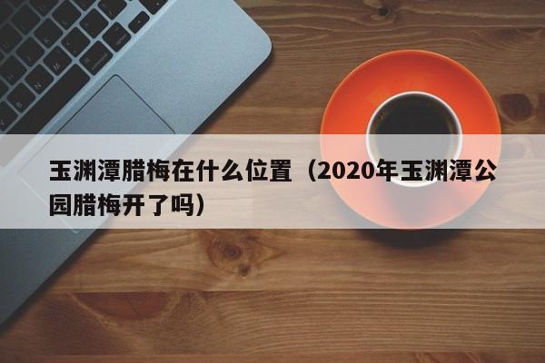 玉渊潭腊梅在什么位置（2020年玉渊潭公园腊梅开了吗） 花卉