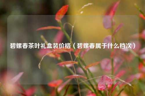 碧螺春茶叶礼盒装价格（碧螺春属于什么档次） 花卉