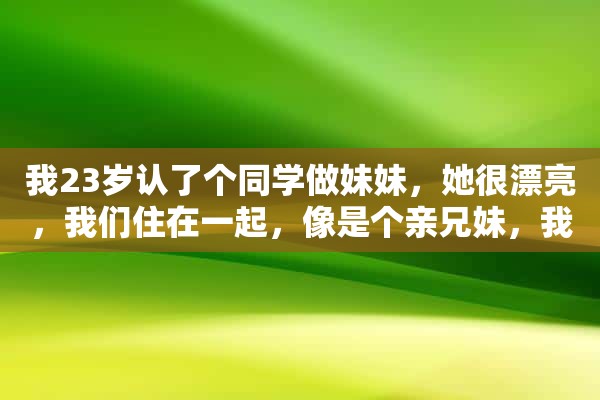 我23岁认了个同学做妹妹，她很漂亮，我们住在一起，像是个亲兄妹，我们每天互相照顾，一次打扫房间，看