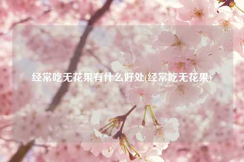 经常吃无花果有什么好处(经常吃无花果) 种植业