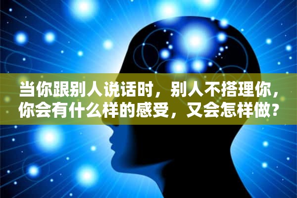 当你跟别人说话时，别人不搭理你，你会有什么样的感受，又会怎样做？