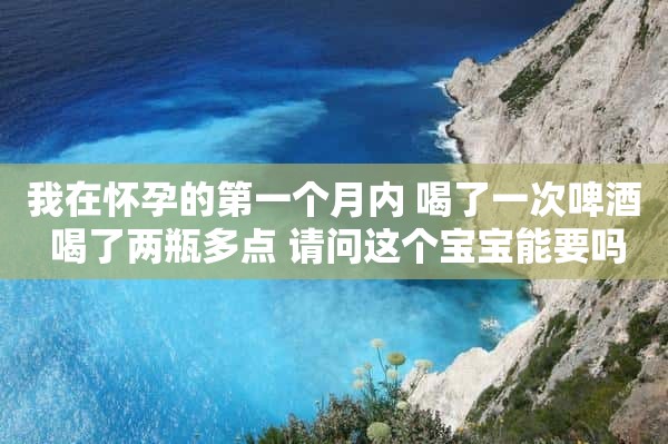 我在怀孕的第一个月内 喝了一次啤酒 喝了两瓶多点 请问这个宝宝能要吗