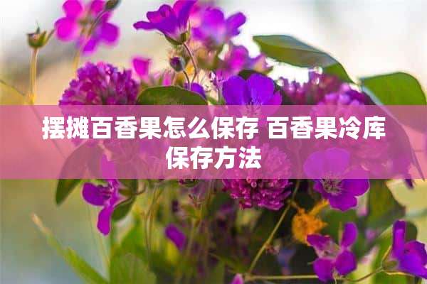 摆摊百香果怎么保存 百香果冷库保存方法