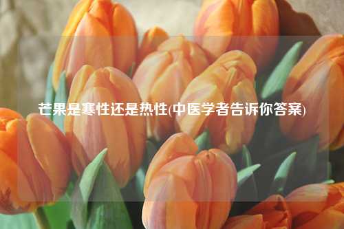 芒果是寒性还是热性(中医学者告诉你答案) 种植业