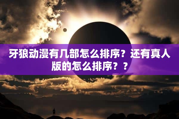 牙狼动漫有几部怎么排序？还有真人版的怎么排序？？