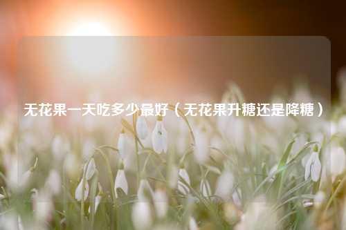 无花果一天吃多少最好（无花果升糖还是降糖）