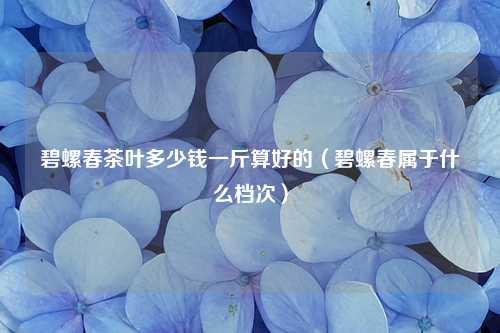 碧螺春茶叶多少钱一斤算好的（碧螺春属于什么档次） 花卉