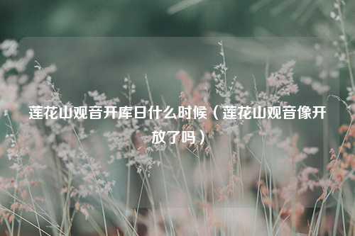 莲花山观音开库日什么时候（莲花山观音像开放了吗） 花卉