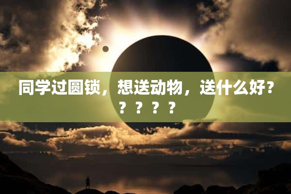 同学过圆锁，想送动物，送什么好？？？？？