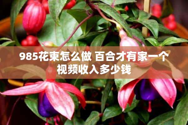 985花束怎么做 百合才有家一个视频收入多少钱