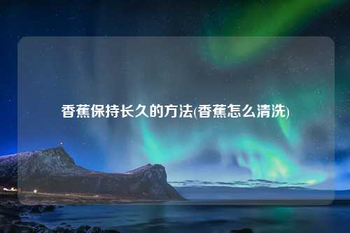 香蕉保持长久的方法(香蕉怎么清洗) 种植业