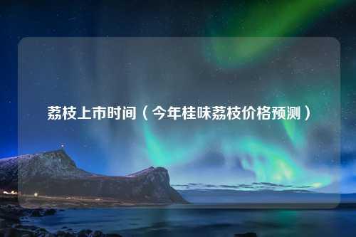 荔枝上市时间（今年桂味荔枝价格预测）