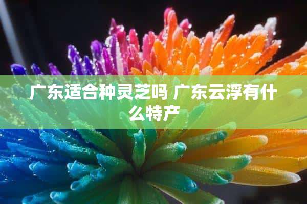 广东适合种灵芝吗 广东云浮有什么特产