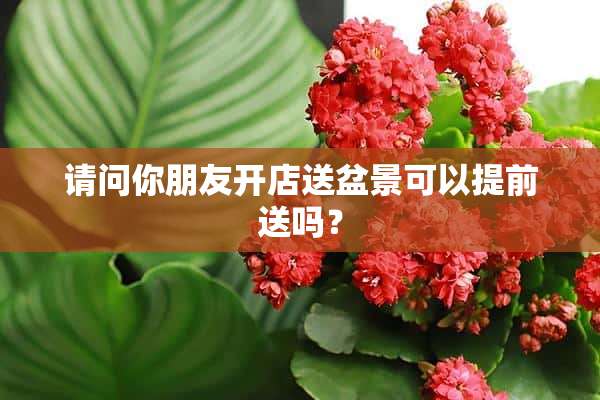 请问你朋友开店送盆景可以提前送吗？