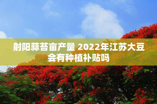 射阳蒜苔亩产量 2022年江苏大豆会有种植补贴吗