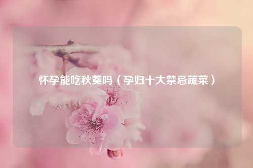 怀孕能吃秋葵吗（孕妇十大禁忌蔬菜） 花卉